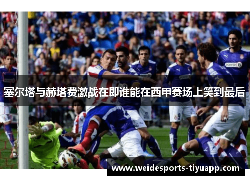 塞尔塔与赫塔费激战在即谁能在西甲赛场上笑到最后